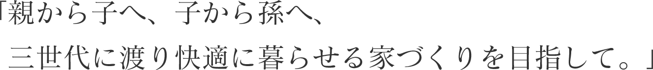 親から子へ、子から孫へ、 三世代に渡り快適に暮らせる家づくりを目指して。